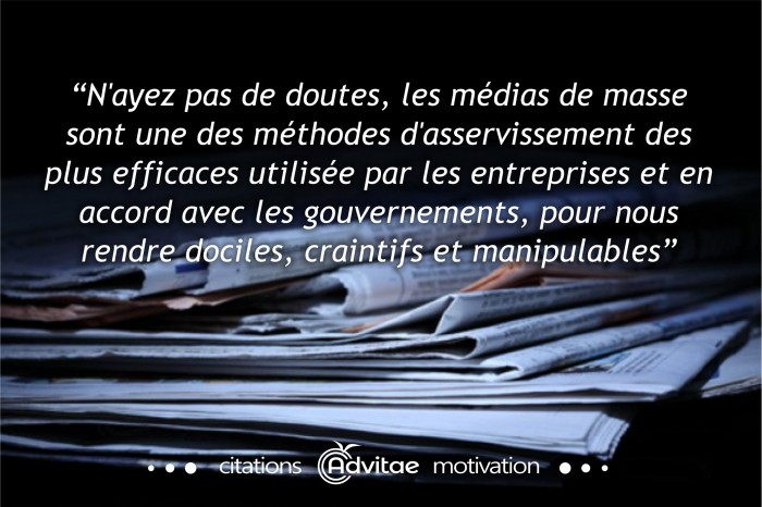 N'ayez pas de doutes, les m�dias de masse sont une des m�thodes d'asservissement les plus efficaces utilis�es par les entreprises et en accord avec les gouvernements, pour nous rendre dociles, craintifs et manipulables